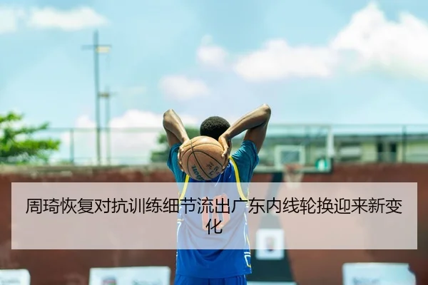 周琦恢复对抗训练细节流出广东内线轮换迎来新变化 | kaiyun