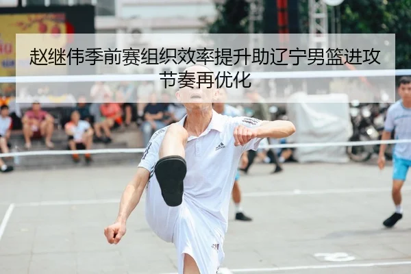 赵继伟季前赛组织效率提升助辽宁男篮进攻节奏再优化 | kaiyun
